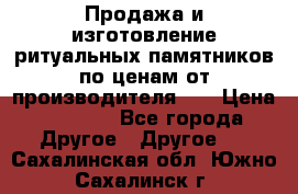 Продажа и изготовление ритуальных памятников по ценам от производителя!!! › Цена ­ 5 000 - Все города Другое » Другое   . Сахалинская обл.,Южно-Сахалинск г.